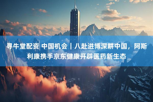 寻牛堂配资 中国机会｜八赴进博深耕中国，阿斯利康携手京东健康开辟医药新生态